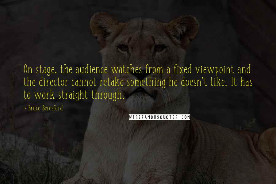 Bruce Beresford Quotes: On stage, the audience watches from a fixed viewpoint and the director cannot retake something he doesn't like. It has to work straight through.