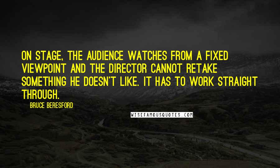 Bruce Beresford Quotes: On stage, the audience watches from a fixed viewpoint and the director cannot retake something he doesn't like. It has to work straight through.