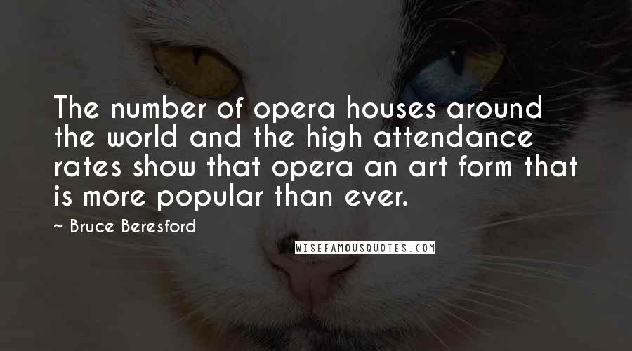 Bruce Beresford Quotes: The number of opera houses around the world and the high attendance rates show that opera an art form that is more popular than ever.