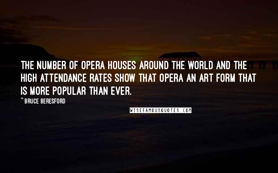 Bruce Beresford Quotes: The number of opera houses around the world and the high attendance rates show that opera an art form that is more popular than ever.