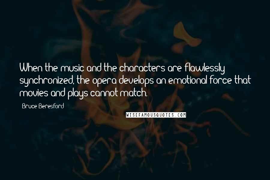 Bruce Beresford Quotes: When the music and the characters are flawlessly synchronized, the opera develops an emotional force that movies and plays cannot match.