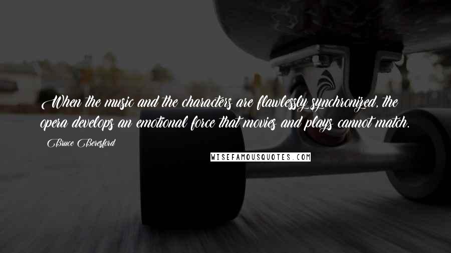 Bruce Beresford Quotes: When the music and the characters are flawlessly synchronized, the opera develops an emotional force that movies and plays cannot match.