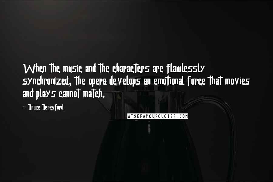 Bruce Beresford Quotes: When the music and the characters are flawlessly synchronized, the opera develops an emotional force that movies and plays cannot match.