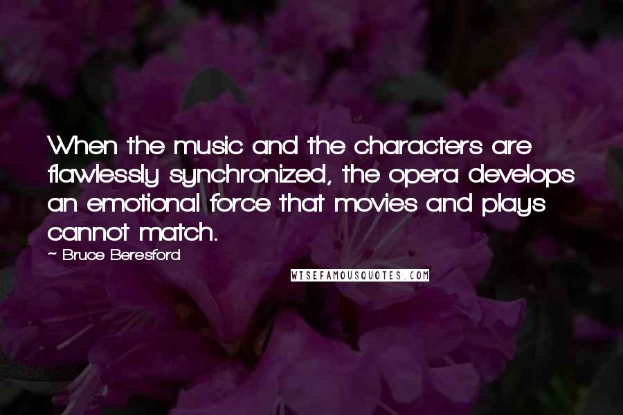 Bruce Beresford Quotes: When the music and the characters are flawlessly synchronized, the opera develops an emotional force that movies and plays cannot match.