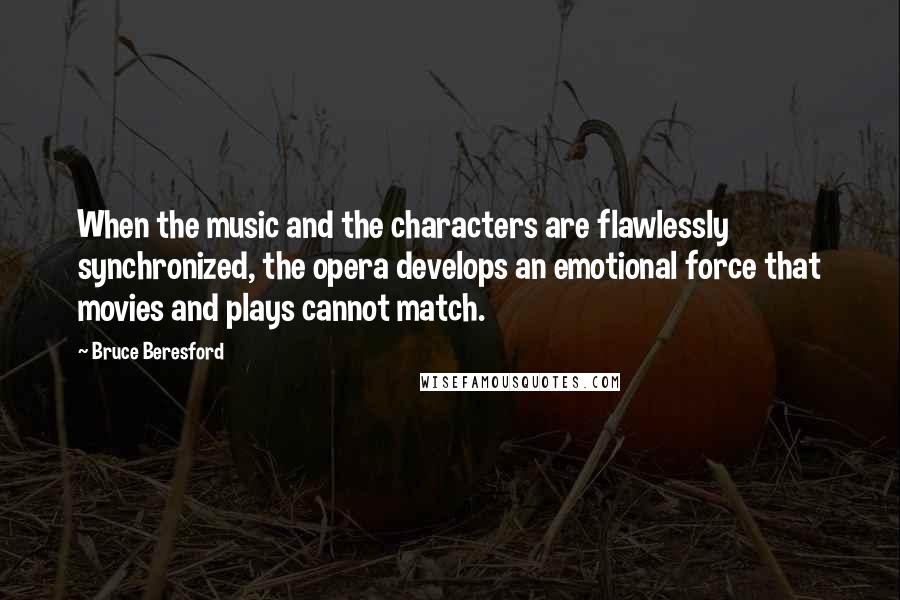 Bruce Beresford Quotes: When the music and the characters are flawlessly synchronized, the opera develops an emotional force that movies and plays cannot match.