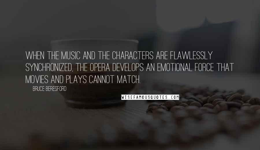 Bruce Beresford Quotes: When the music and the characters are flawlessly synchronized, the opera develops an emotional force that movies and plays cannot match.