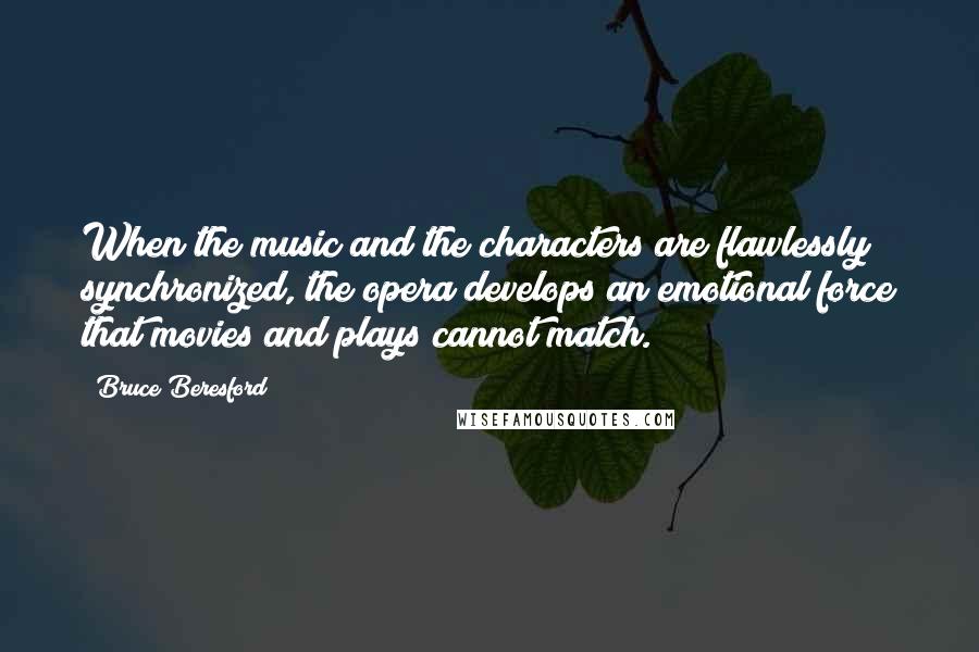 Bruce Beresford Quotes: When the music and the characters are flawlessly synchronized, the opera develops an emotional force that movies and plays cannot match.