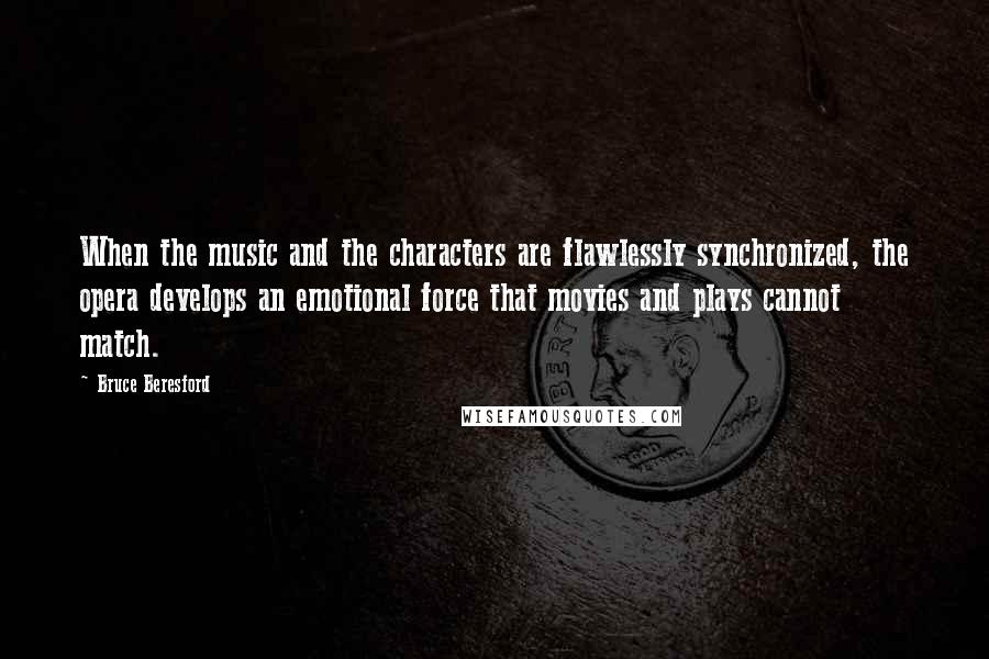 Bruce Beresford Quotes: When the music and the characters are flawlessly synchronized, the opera develops an emotional force that movies and plays cannot match.