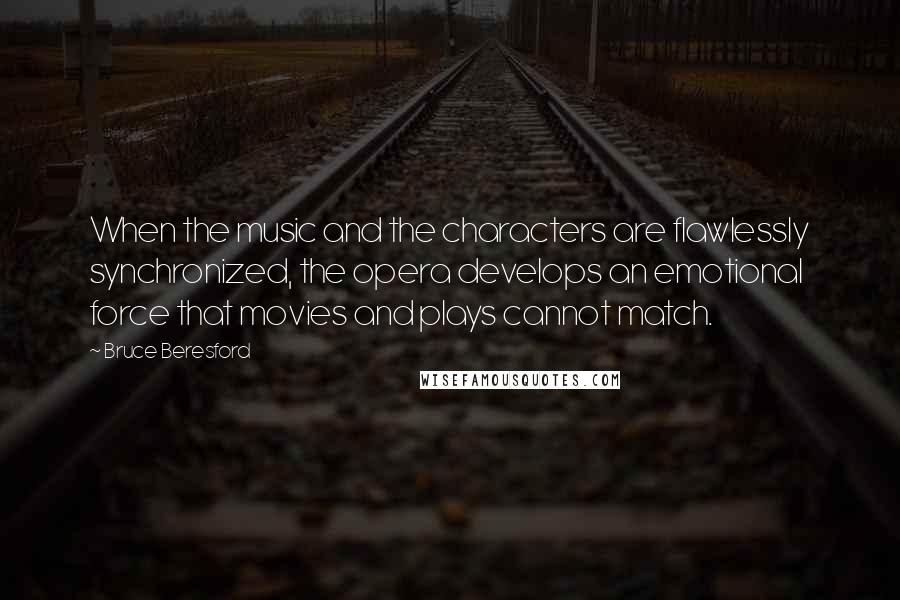 Bruce Beresford Quotes: When the music and the characters are flawlessly synchronized, the opera develops an emotional force that movies and plays cannot match.