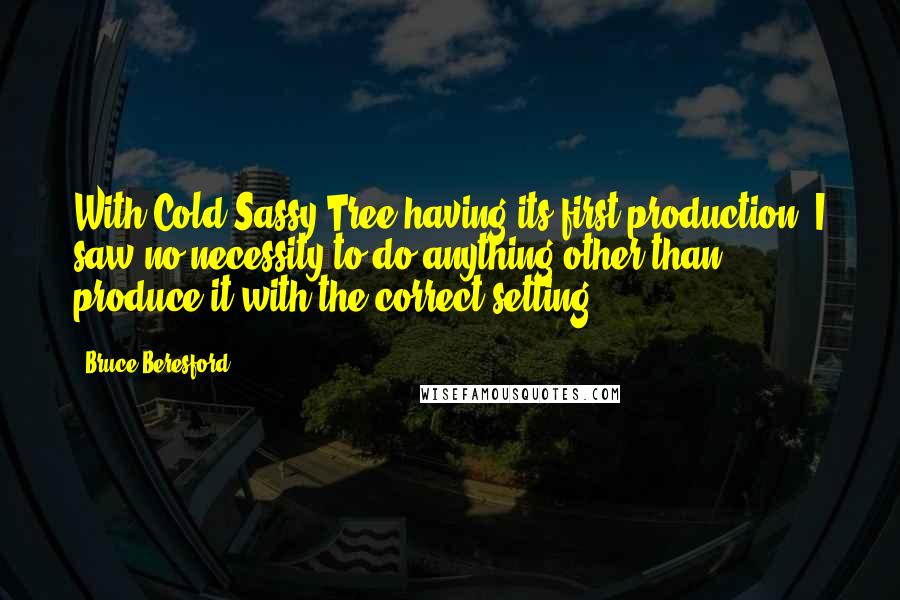 Bruce Beresford Quotes: With Cold Sassy Tree having its first production, I saw no necessity to do anything other than produce it with the correct setting.