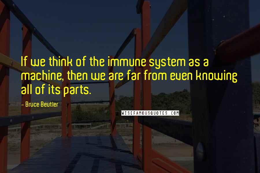 Bruce Beutler Quotes: If we think of the immune system as a machine, then we are far from even knowing all of its parts.