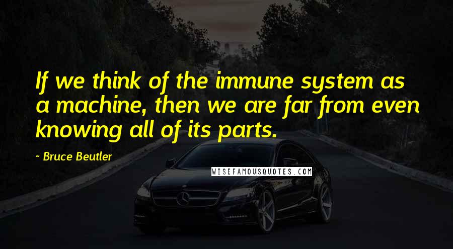 Bruce Beutler Quotes: If we think of the immune system as a machine, then we are far from even knowing all of its parts.