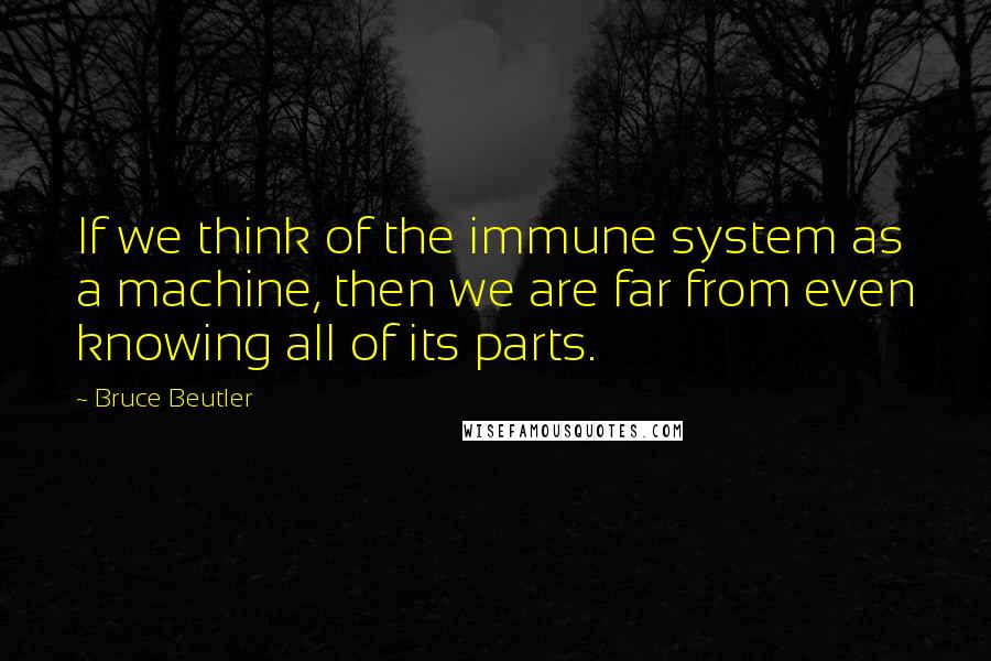 Bruce Beutler Quotes: If we think of the immune system as a machine, then we are far from even knowing all of its parts.