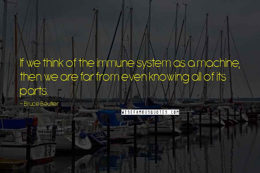 Bruce Beutler Quotes: If we think of the immune system as a machine, then we are far from even knowing all of its parts.