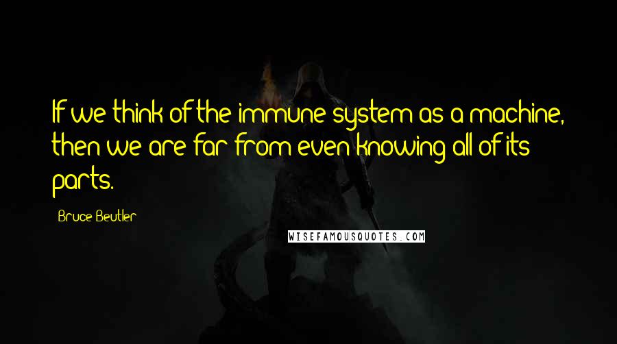 Bruce Beutler Quotes: If we think of the immune system as a machine, then we are far from even knowing all of its parts.