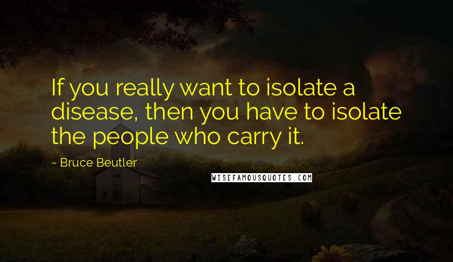 Bruce Beutler Quotes: If you really want to isolate a disease, then you have to isolate the people who carry it.