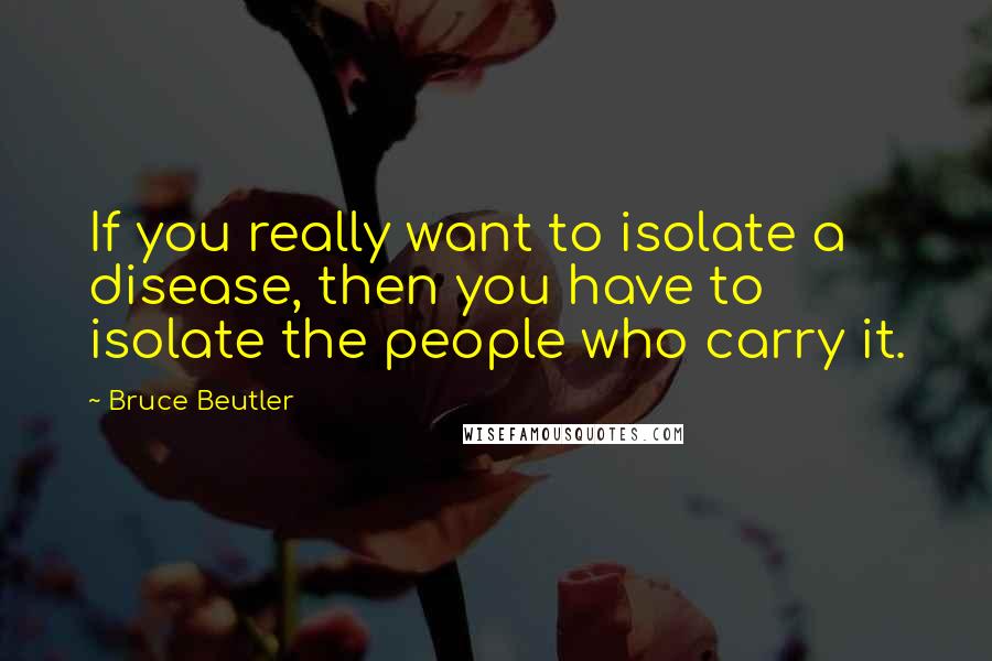Bruce Beutler Quotes: If you really want to isolate a disease, then you have to isolate the people who carry it.