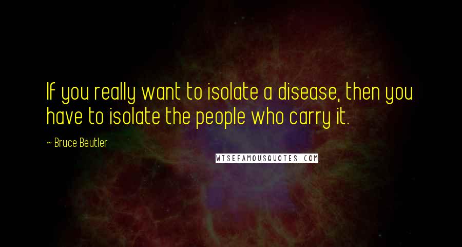 Bruce Beutler Quotes: If you really want to isolate a disease, then you have to isolate the people who carry it.