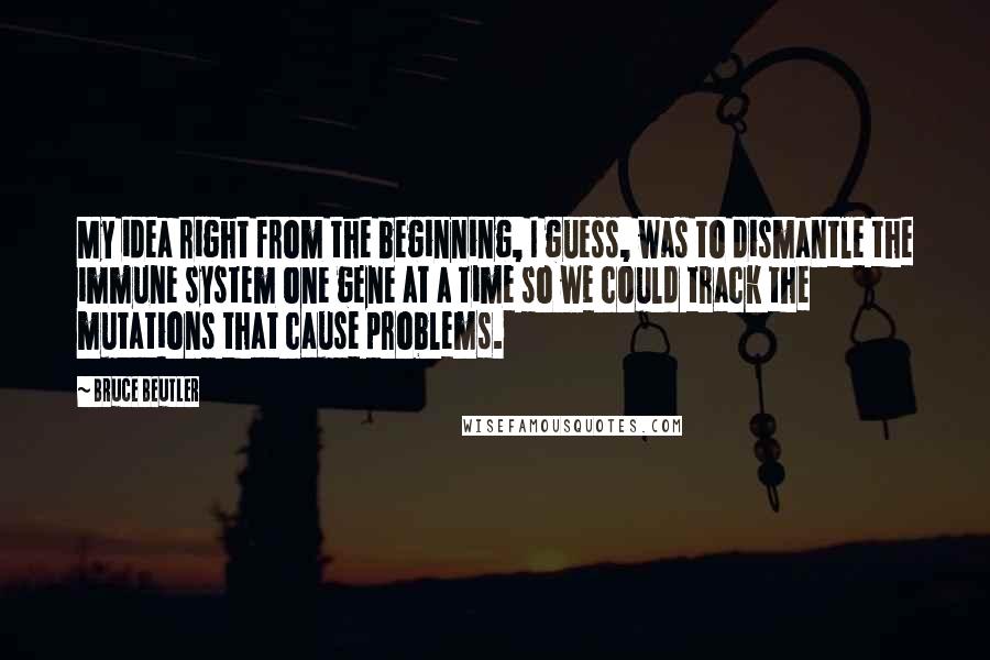 Bruce Beutler Quotes: My idea right from the beginning, I guess, was to dismantle the immune system one gene at a time so we could track the mutations that cause problems.