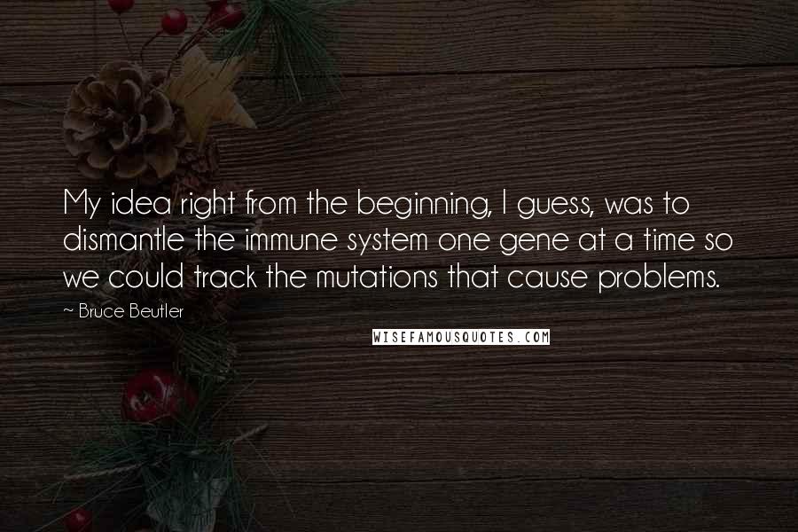 Bruce Beutler Quotes: My idea right from the beginning, I guess, was to dismantle the immune system one gene at a time so we could track the mutations that cause problems.