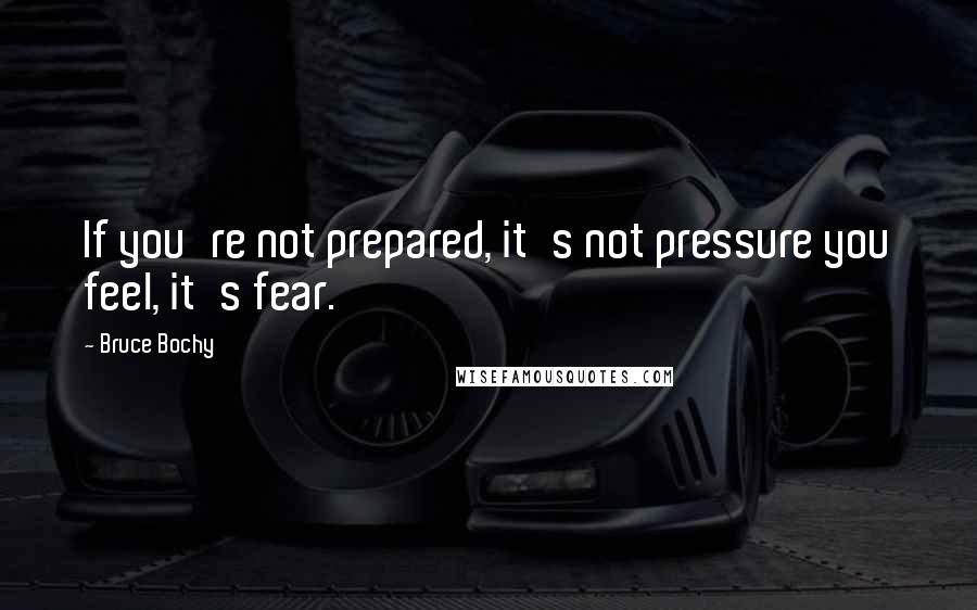 Bruce Bochy Quotes: If you're not prepared, it's not pressure you feel, it's fear.