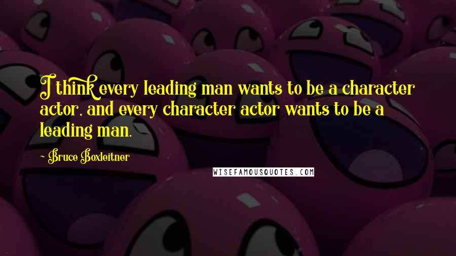 Bruce Boxleitner Quotes: I think every leading man wants to be a character actor, and every character actor wants to be a leading man.