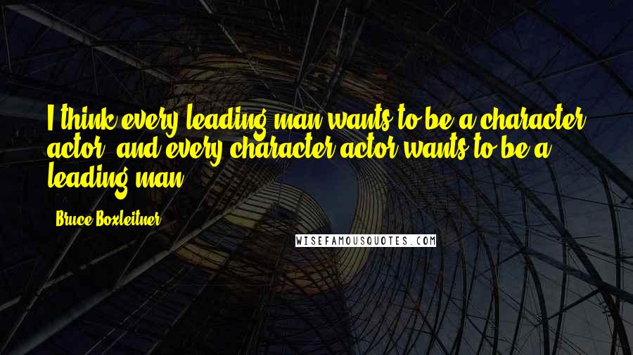 Bruce Boxleitner Quotes: I think every leading man wants to be a character actor, and every character actor wants to be a leading man.