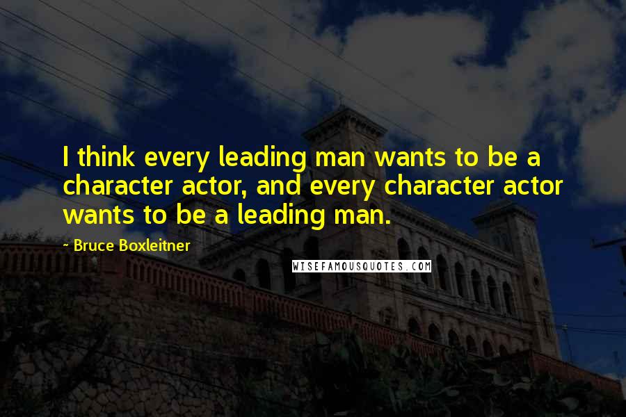 Bruce Boxleitner Quotes: I think every leading man wants to be a character actor, and every character actor wants to be a leading man.