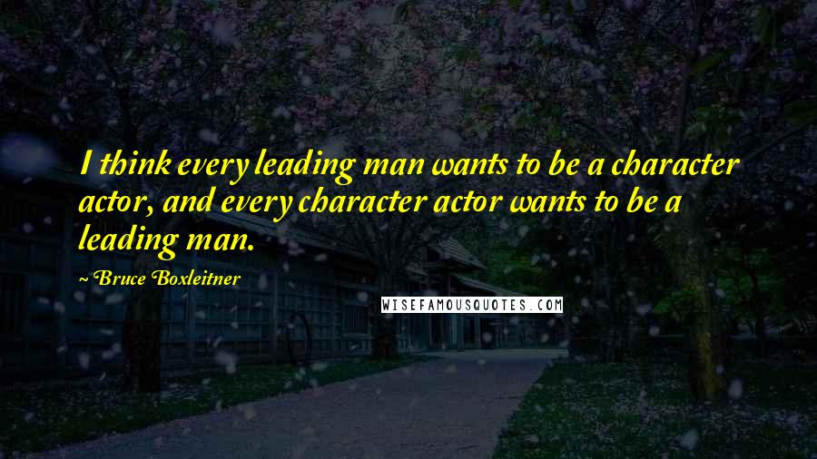 Bruce Boxleitner Quotes: I think every leading man wants to be a character actor, and every character actor wants to be a leading man.