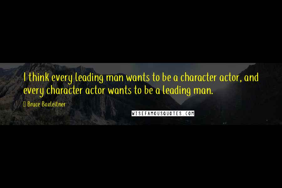 Bruce Boxleitner Quotes: I think every leading man wants to be a character actor, and every character actor wants to be a leading man.