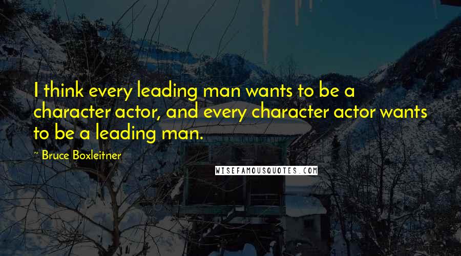 Bruce Boxleitner Quotes: I think every leading man wants to be a character actor, and every character actor wants to be a leading man.