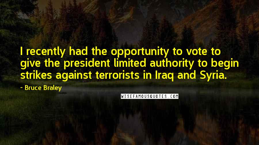 Bruce Braley Quotes: I recently had the opportunity to vote to give the president limited authority to begin strikes against terrorists in Iraq and Syria.
