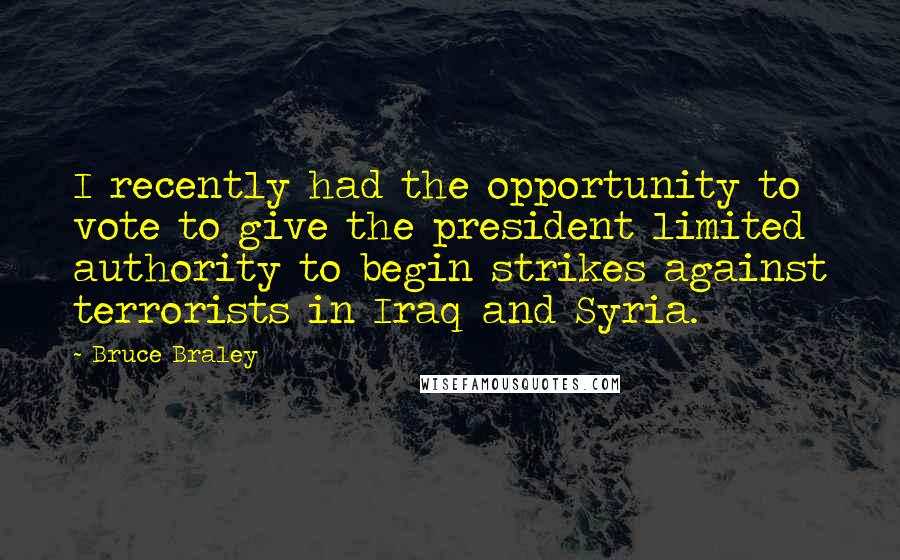 Bruce Braley Quotes: I recently had the opportunity to vote to give the president limited authority to begin strikes against terrorists in Iraq and Syria.