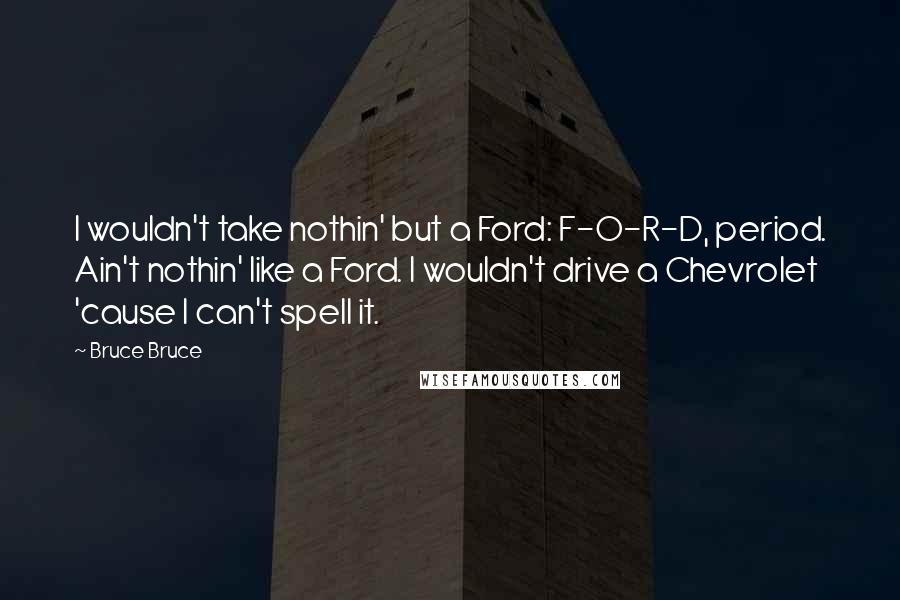 Bruce Bruce Quotes: I wouldn't take nothin' but a Ford: F-O-R-D, period. Ain't nothin' like a Ford. I wouldn't drive a Chevrolet 'cause I can't spell it.