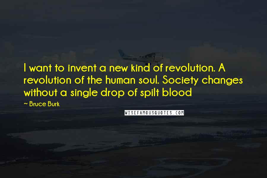 Bruce Burk Quotes: I want to invent a new kind of revolution. A revolution of the human soul. Society changes without a single drop of spilt blood