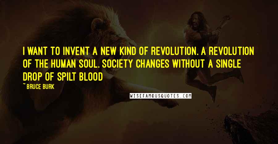 Bruce Burk Quotes: I want to invent a new kind of revolution. A revolution of the human soul. Society changes without a single drop of spilt blood