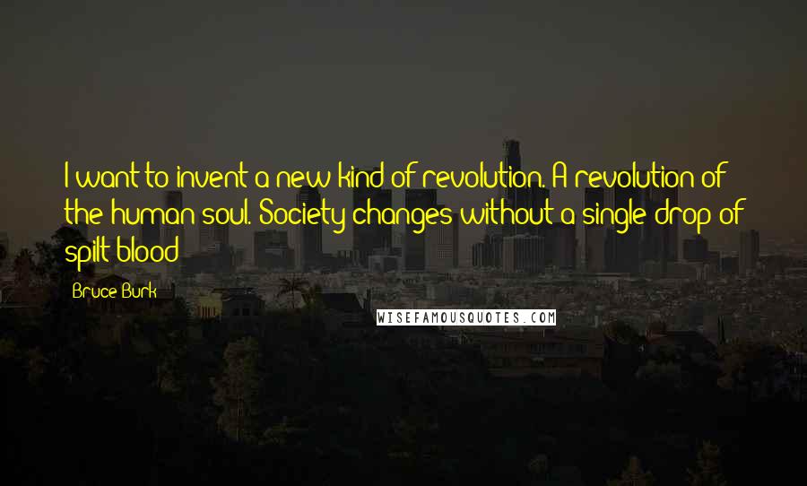 Bruce Burk Quotes: I want to invent a new kind of revolution. A revolution of the human soul. Society changes without a single drop of spilt blood