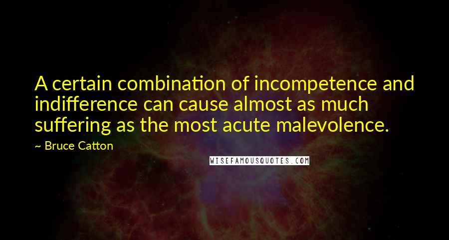 Bruce Catton Quotes: A certain combination of incompetence and indifference can cause almost as much suffering as the most acute malevolence.
