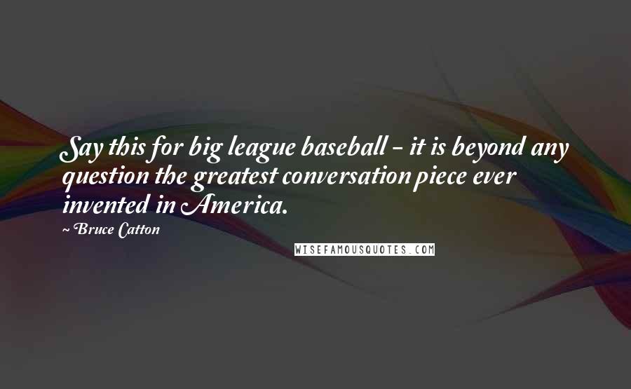 Bruce Catton Quotes: Say this for big league baseball - it is beyond any question the greatest conversation piece ever invented in America.