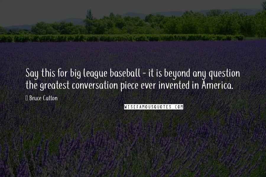 Bruce Catton Quotes: Say this for big league baseball - it is beyond any question the greatest conversation piece ever invented in America.