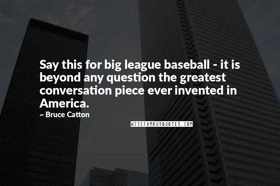 Bruce Catton Quotes: Say this for big league baseball - it is beyond any question the greatest conversation piece ever invented in America.