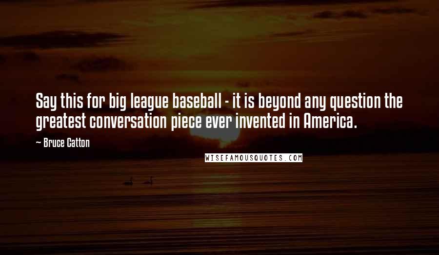 Bruce Catton Quotes: Say this for big league baseball - it is beyond any question the greatest conversation piece ever invented in America.