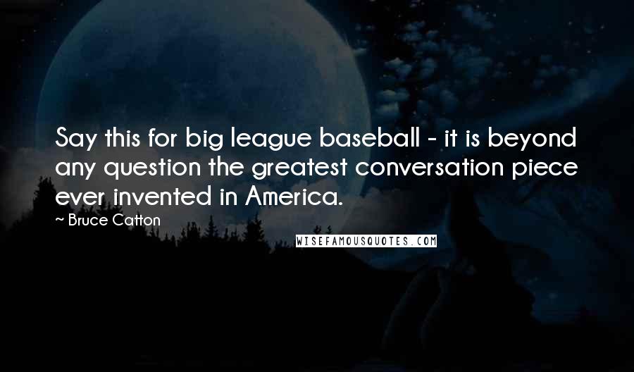 Bruce Catton Quotes: Say this for big league baseball - it is beyond any question the greatest conversation piece ever invented in America.