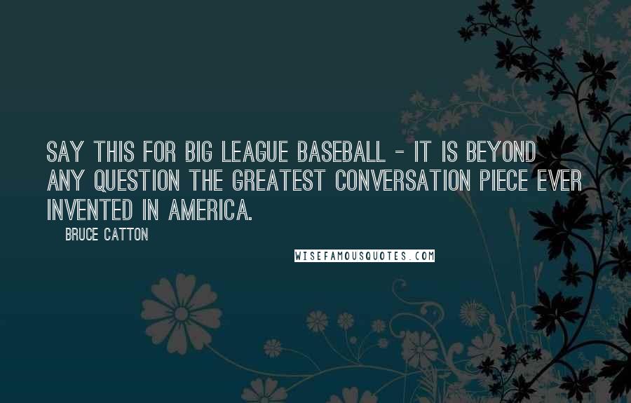 Bruce Catton Quotes: Say this for big league baseball - it is beyond any question the greatest conversation piece ever invented in America.