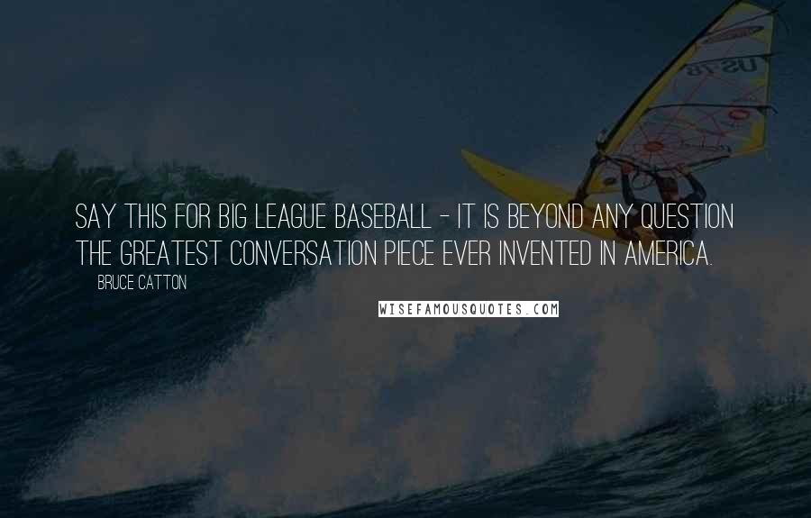 Bruce Catton Quotes: Say this for big league baseball - it is beyond any question the greatest conversation piece ever invented in America.