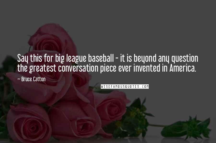 Bruce Catton Quotes: Say this for big league baseball - it is beyond any question the greatest conversation piece ever invented in America.