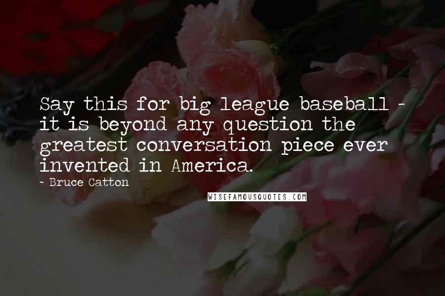 Bruce Catton Quotes: Say this for big league baseball - it is beyond any question the greatest conversation piece ever invented in America.