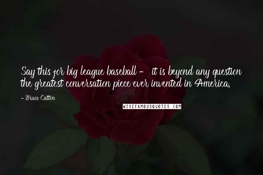 Bruce Catton Quotes: Say this for big league baseball - it is beyond any question the greatest conversation piece ever invented in America.