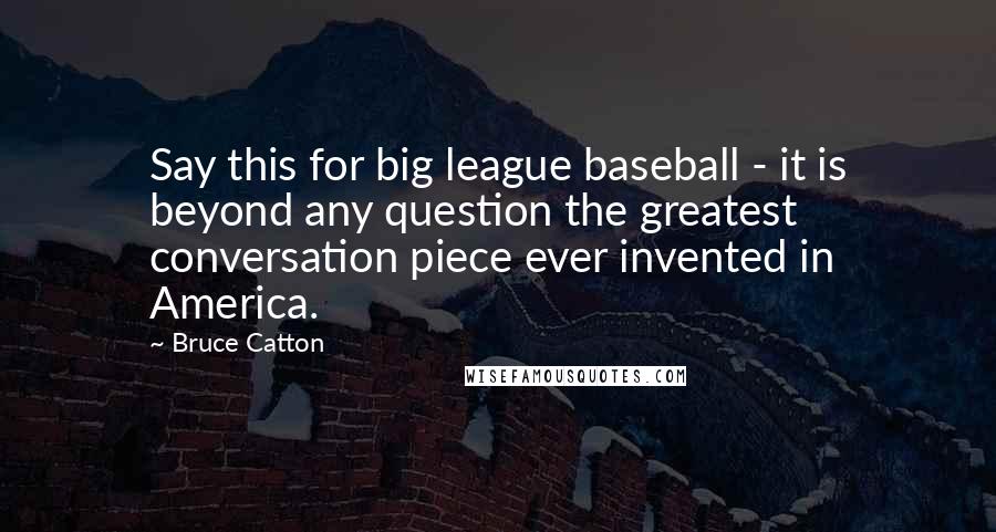 Bruce Catton Quotes: Say this for big league baseball - it is beyond any question the greatest conversation piece ever invented in America.