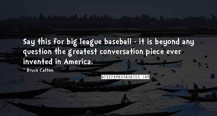 Bruce Catton Quotes: Say this for big league baseball - it is beyond any question the greatest conversation piece ever invented in America.